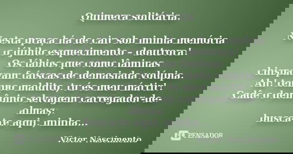 Quimera solitária. Nesta praça há de cair sob minha memória o júbilo esquecimento – doutrora! Os lábios que como lâminas chispavam faíscas de demasiada volúpia.... Frase de Victor Nascimento.