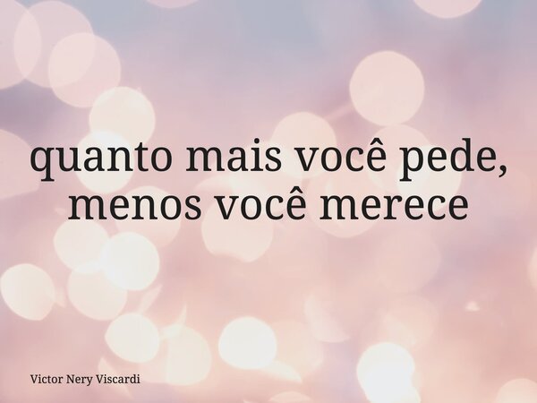 quanto mais você pede, menos você merece... Frase de Victor Nery Viscardi.