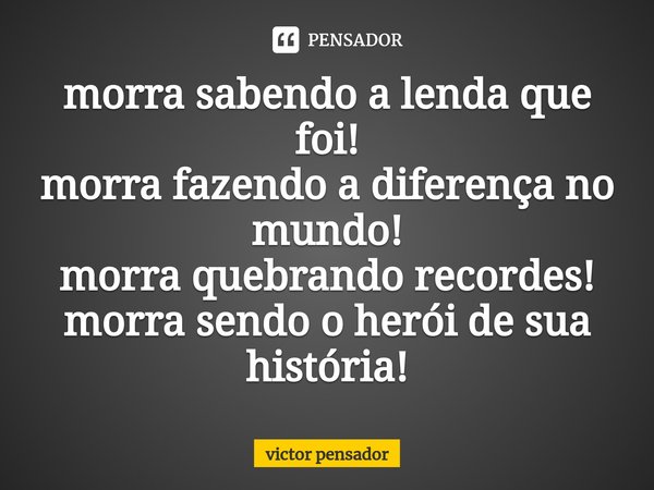 ⁠morra sabendo a lenda que foi!
morra fazendo a diferença no mundo!
morra quebrando recordes!
morra sendo o herói de sua história!... Frase de victor pensador.