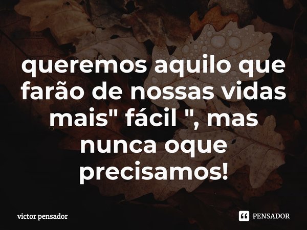 queremos aquilo que farão de nossas vidas mais " fácil ", mas nunca oque precisamos⁠!... Frase de victor pensador.