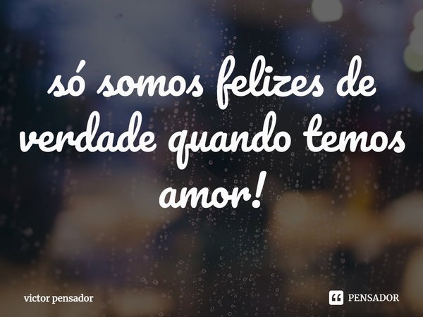 só somos felizes de verdade quando temos amor!... Frase de victor pensador.