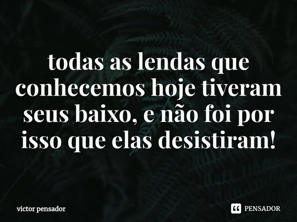 ⁠todas as lendas que conhecemos hoje tiveram seus baixo, e não foi por isso que elas desistiram!... Frase de victor pensador.