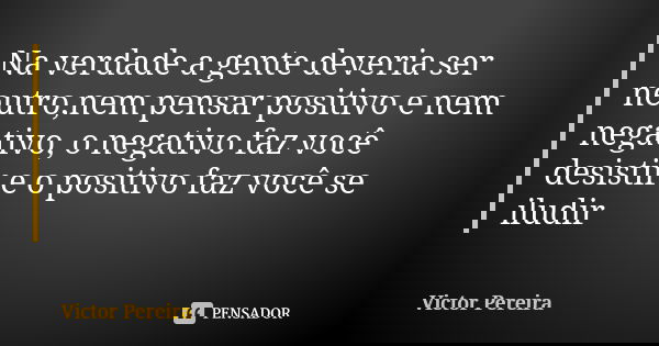 Na verdade a gente deveria ser neutro,nem pensar positivo e nem negativo, o negativo faz você desistir e o positivo faz você se iludir... Frase de Victor Pereira.
