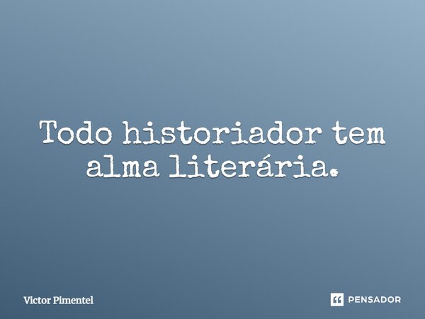 Todo historiador tem alma literária.... Frase de Victor Pimentel.