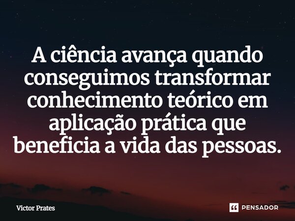 ⁠A ciência avança quando conseguimos transformar conhecimento teórico em aplicação prática que beneficia a vida das pessoas.... Frase de Victor Prates.