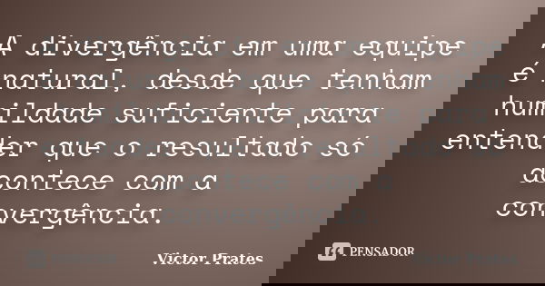 A divergência em uma equipe é natural, desde que tenham humildade suficiente para entender que o resultado só acontece com a convergência.... Frase de Victor Prates.