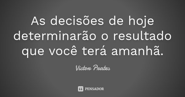 As decisões de hoje determinarão o resultado que você terá amanhã.... Frase de Victor Prates.