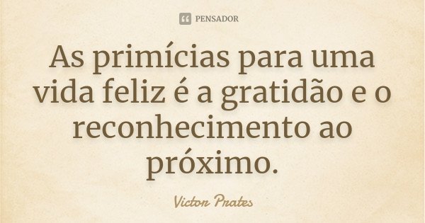 As primícias para uma vida feliz é a gratidão e o reconhecimento ao próximo.... Frase de Victor Prates.