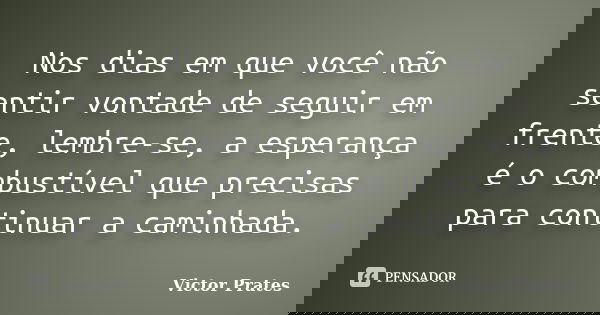 Nos dias em que você não sentir vontade de seguir em frente, lembre-se, a esperança é o combustível que precisas para continuar a caminhada.... Frase de Victor Prates.