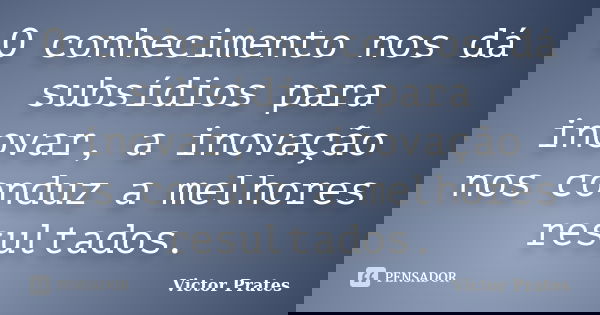 O conhecimento nos dá subsídios para inovar, a inovação nos conduz a melhores resultados.... Frase de Victor Prates.
