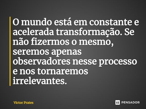 ⁠O mundo está em constante e acelerada transformação. Se não fizermos o mesmo, seremos apenas observadores nesse processo e nos tornaremos irrelevantes.... Frase de Victor Prates.