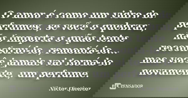O amor é como um vidro de perfumes, se você o quebrar, não importa o quão tente reconstruí-lo, remontá-lo... mas você jamais vai torná-lo novamente, um perfume.... Frase de Victor Queiroz.