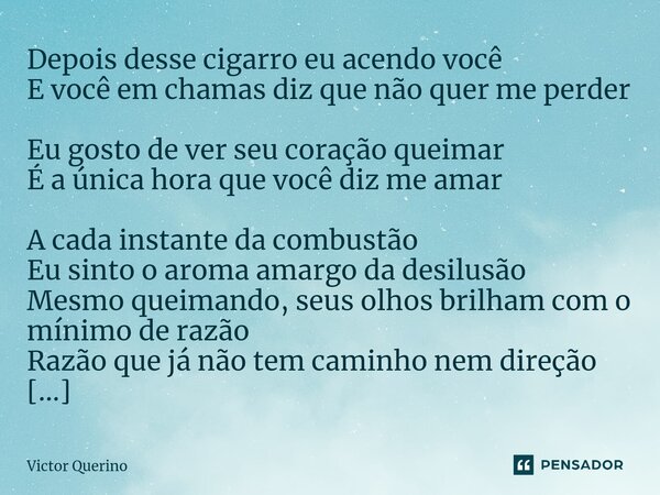 Depois desse cigarro eu acendo você E você em chamas diz que não quer me perder Eu gosto de ver seu coração queimar É a única hora que você diz me amar A cada ... Frase de Victor Querino.