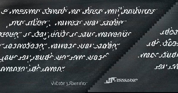 e mesmo tendo na boca mil palavras pra dizer , nunca vou saber descrever, o teu jeito a sua maneira de fazer acontecer, nunca vou saber, mas tudo que eu pude ve... Frase de Victor Querino.
