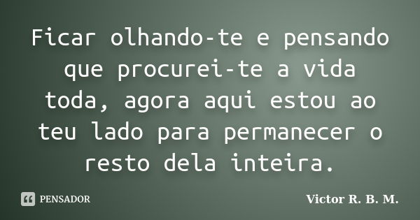 Ficar olhando-te e pensando que procurei-te a vida toda, agora aqui estou ao teu lado para permanecer o resto dela inteira.... Frase de Victor R. B. M..