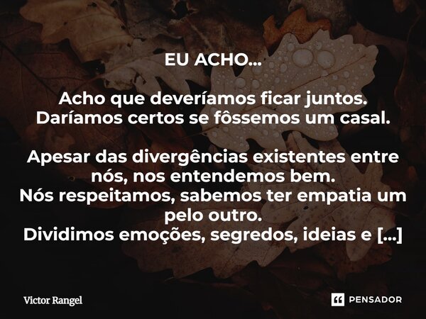 EU ACHO... Acho que deveríamos ficar juntos. Daríamos certos se fôssemos um casal. Apesar das divergências existentes entre nós, nos entendemos bem. Nós respei... Frase de Victor Rangel.