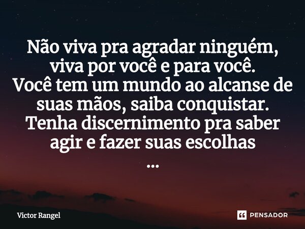 ⁠Não viva pra agradar ninguém, viva por você e para você. Você tem um mundo ao alcanse de suas mãos, saiba conquistar. Tenha discernimento pra saber agir e faze... Frase de Victor Rangel.