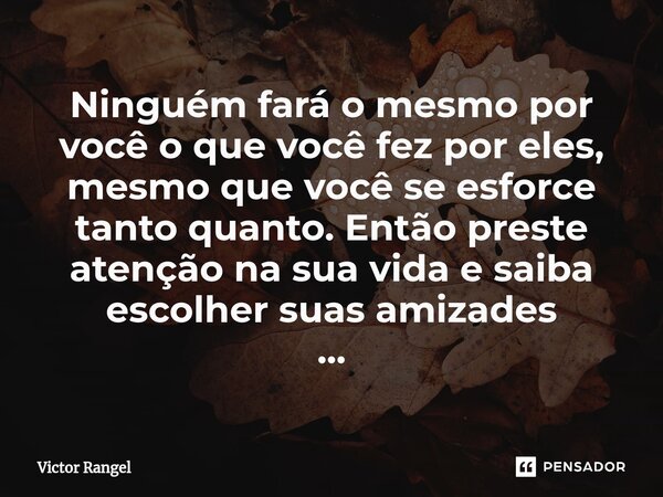 ⁠Ninguém fará o mesmo por você o que você fez por eles, mesmo que você se esforce tanto quanto. Então preste atenção na sua vida e saiba escolher suas amizades ... Frase de Victor Rangel.