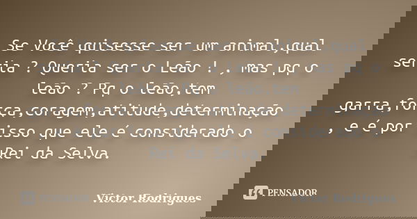Se Você quisesse ser um animal,qual seria ? Queria ser o Leão ! , mas pq o leão ? Pq o leão,tem garra,força,coragem,atitude,determinação , e é por isso que ele ... Frase de Victor Rodrigues.