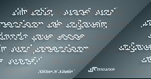 Um dia, você vai precisar de alguém, tanto que esse alguém vai precisar de você!... Frase de Victor S. Godoi.