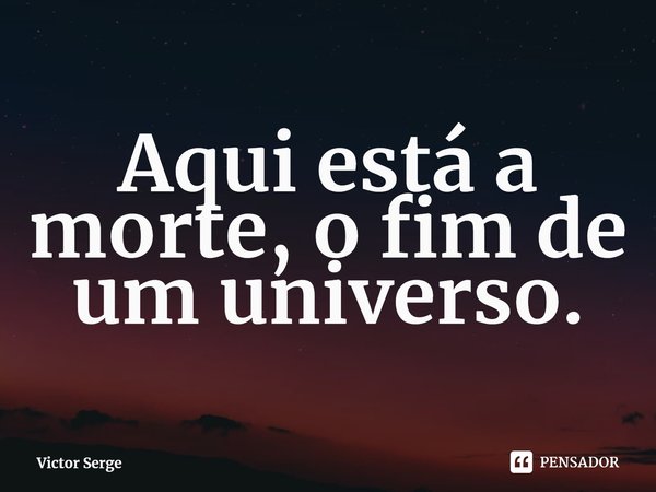 ⁠Aqui está a morte, o fim de um universo.... Frase de Victor Serge.