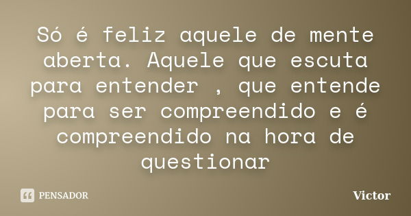 Só é feliz aquele de mente aberta. Aquele que escuta para entender , que entende para ser compreendido e é compreendido na hora de questionar... Frase de Victor.