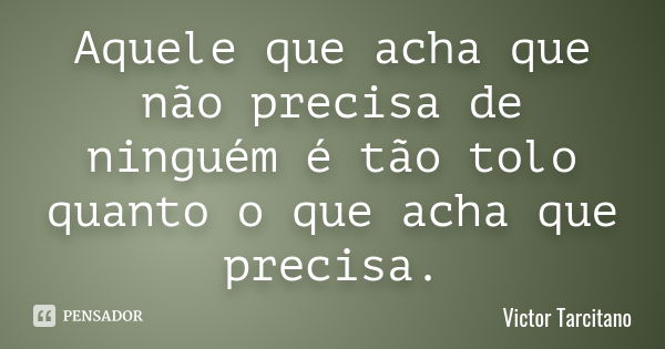 Aquele que acha que não precisa de ninguém é tão tolo quanto o que acha que precisa.... Frase de Victor Tarcitano.