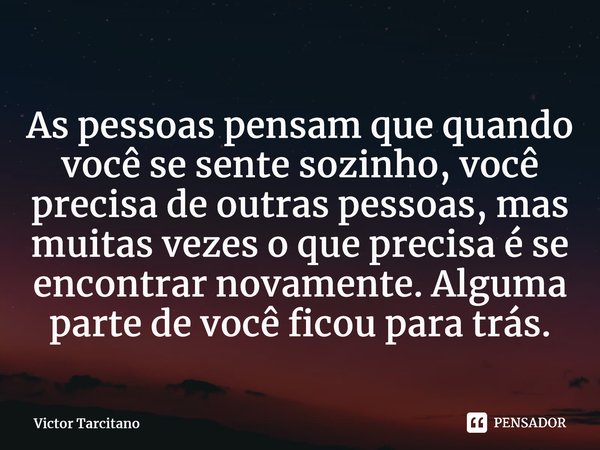 As pessoas pensam que quando você se sente sozinho, você precisa de outras pessoas, mas muitas vezes o que precisa é se encontrar novamente. Alguma parte de voc... Frase de Victor Tarcitano.