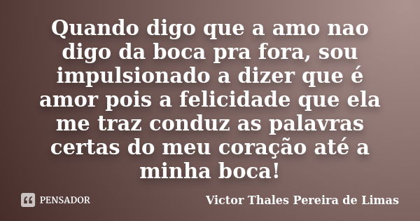 Quando digo que a amo nao digo da boca pra fora, sou impulsionado a dizer que é amor pois a felicidade que ela me traz conduz as palavras certas do meu coração ... Frase de Victor Thales Pereira de Limas.