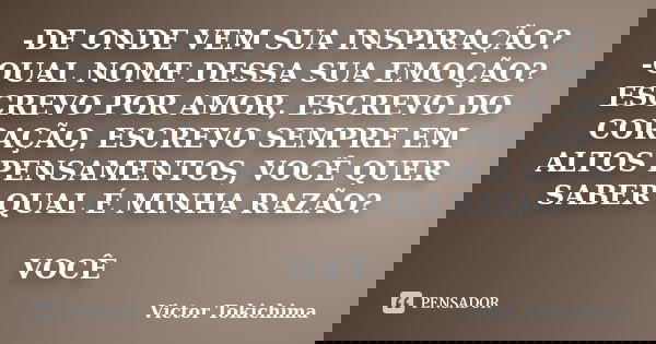 -DE ONDE VEM SUA INSPIRAÇÃO? -QUAL NOME DESSA SUA EMOÇÃO? ESCREVO POR AMOR, ESCREVO DO CORAÇÃO, ESCREVO SEMPRE EM ALTOS PENSAMENTOS, VOCÊ QUER SABER QUAL É MINH... Frase de Victor tokichima.