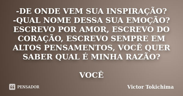 -DE ONDE VEM SUA INSPIRAÇÃO? -QUAL NOME DESSA SUA EMOÇÃO? ESCREVO POR AMOR, ESCREVO DO CORAÇÃO, ESCREVO SEMPRE EM ALTOS PENSAMENTOS, VOCÊ QUER SABER QUAL É MINH... Frase de Victor tokichima.