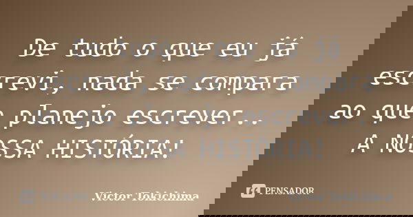 De tudo o que eu já escrevi, nada se compara ao que planejo escrever.. A NOSSA HISTÓRIA!... Frase de Victor Tokichima.