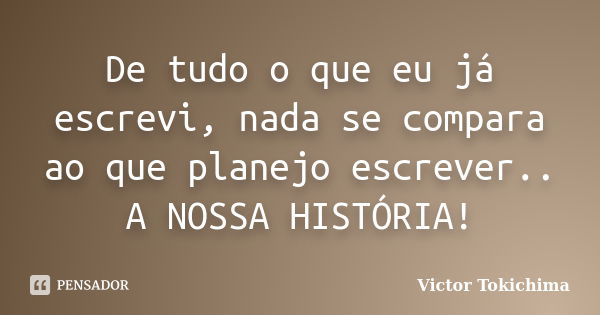 De tudo o que eu já escrevi, nada se compara ao que planejo escrever.. A NOSSA HISTÓRIA!... Frase de Victor Tokichima.