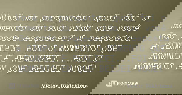 Você me pergunta: qual foi o momento da sua vida que você não pode esquecer? A resposta é SIMPLES, FOI O MOMENTO QUE SONHEI E REALIZEI...FOI O MOMENTO EM QUE BE... Frase de Victor Tokichima.