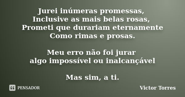 Jurei inúmeras promessas, Inclusive as mais belas rosas, Prometi que durariam eternamente Como rimas e prosas. Meu erro não foi jurar algo impossível ou inalcan... Frase de Victor Torres.