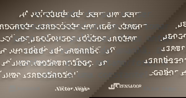 A virtude de ser um ser pensante consiste em não tomar para si as palavras ditas ontem como a verdade de amanhã. O conhecer é uma metamorfose, o saber é uma con... Frase de Victor Veiga.