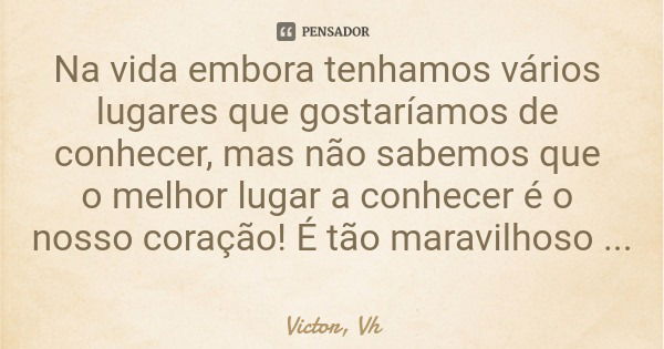 Na vida embora tenhamos vários lugares que gostaríamos de conhecer, mas não sabemos que o melhor lugar a conhecer é o nosso coração! É tão maravilhoso falar com... Frase de Victor, Vh.