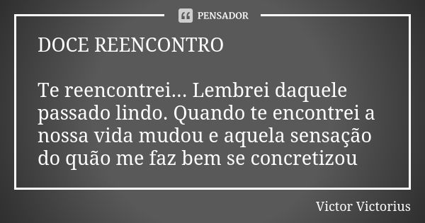 DOCE REENCONTRO Te reencontrei... Lembrei daquele passado lindo. Quando te encontrei a nossa vida mudou e aquela sensação do quão me faz bem se concretizou... Frase de Victor Victorius.