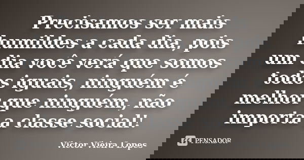 Precisamos ser mais humildes a cada dia, pois um dia você verá que somos todos iguais, ninguém é melhor que ninguém, não importa a classe social!... Frase de Victor Vieira Lopes.