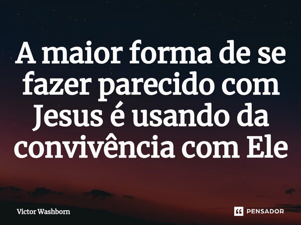 ⁠A maior forma de se fazer parecido com Jesus é usando da convivência com Ele... Frase de Victor Washborn.