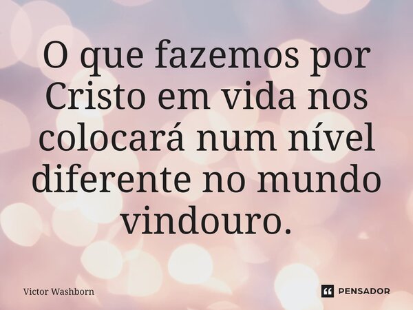 ⁠O que fazemos por Cristo em vida nos colocará num nível diferente no mundo vindouro.... Frase de Victor Washborn.