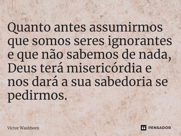 ⁠Quanto antes assumirmos que somos seres ignorantes e que não sabemos de nada, Deus terá misericórdia e nos dará a sua sabedoria se pedirmos.... Frase de Victor Washborn.
