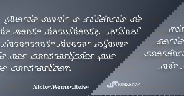 Queria ouvir o silêncio da minha mente barulhenta, afinal seria incoerente buscar alguma coerência nas contradições que não se contradizem.... Frase de Victor Werner Reise.