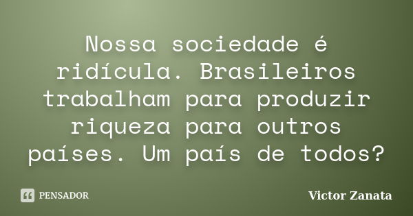 Nossa sociedade é ridícula. Brasileiros trabalham para produzir riqueza para outros países. Um país de todos?... Frase de Victor Zanata.