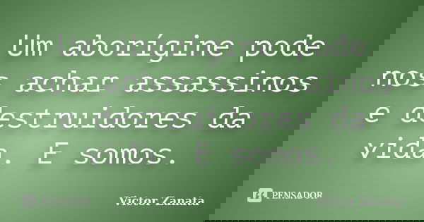 Um aborígine pode nos achar assassinos e destruidores da vida. E somos.... Frase de Victor Zanata.