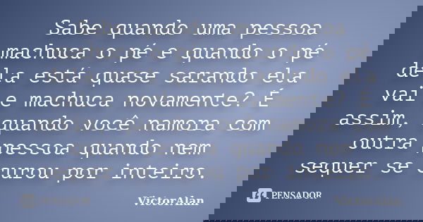 Sabe quando uma pessoa machuca o pé e quando o pé dela está quase sarando ela vai e machuca novamente? É assim, quando você namora com outra pessoa quando nem s... Frase de VictorAlan.