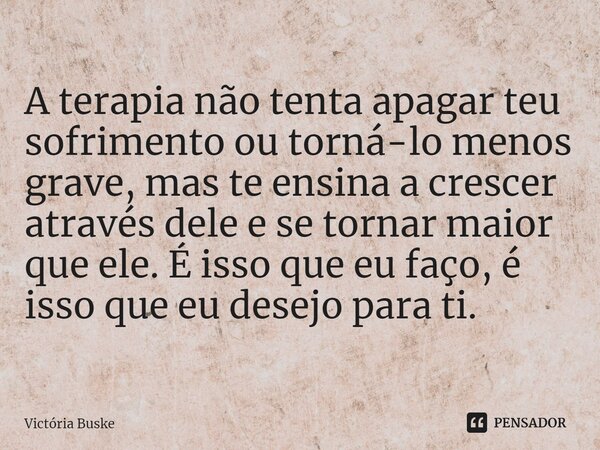 ⁠A terapia não tenta apagar teu sofrimento ou torná-lo menos grave, mas te ensina a crescer através dele e se tornar maior que ele. É isso que eu faço, é isso q... Frase de Victória Buske.