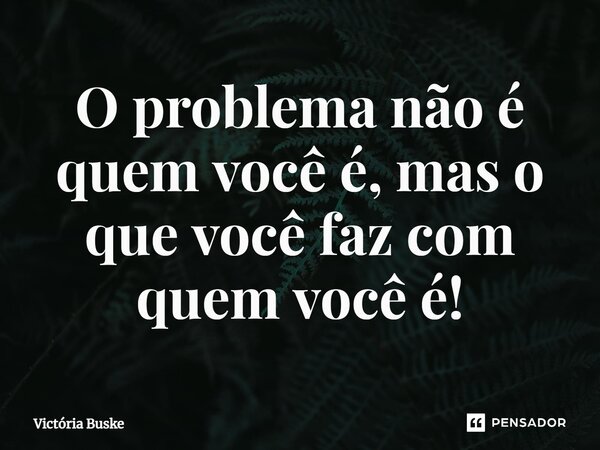 ⁠O problema não é quem você é, mas o que você faz com quem você é!... Frase de Victória Buske.