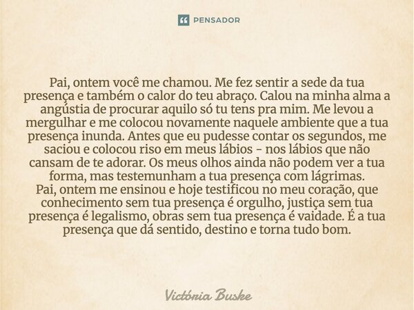 Pai, ontem você me chamou. Me fez sentir a sede da tua presença e também o calor do teu abraço. Calou na minha alma a angústia de procurar aquilo só tu tens pr... Frase de Victória Buske.