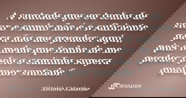 A vontade que eu tenho de voar e sumir não é o suficiente para não me prender aqui, pois o medo que tenho de me perder pelo o caminho supera qualquer vontade &q... Frase de Victória Catarina.
